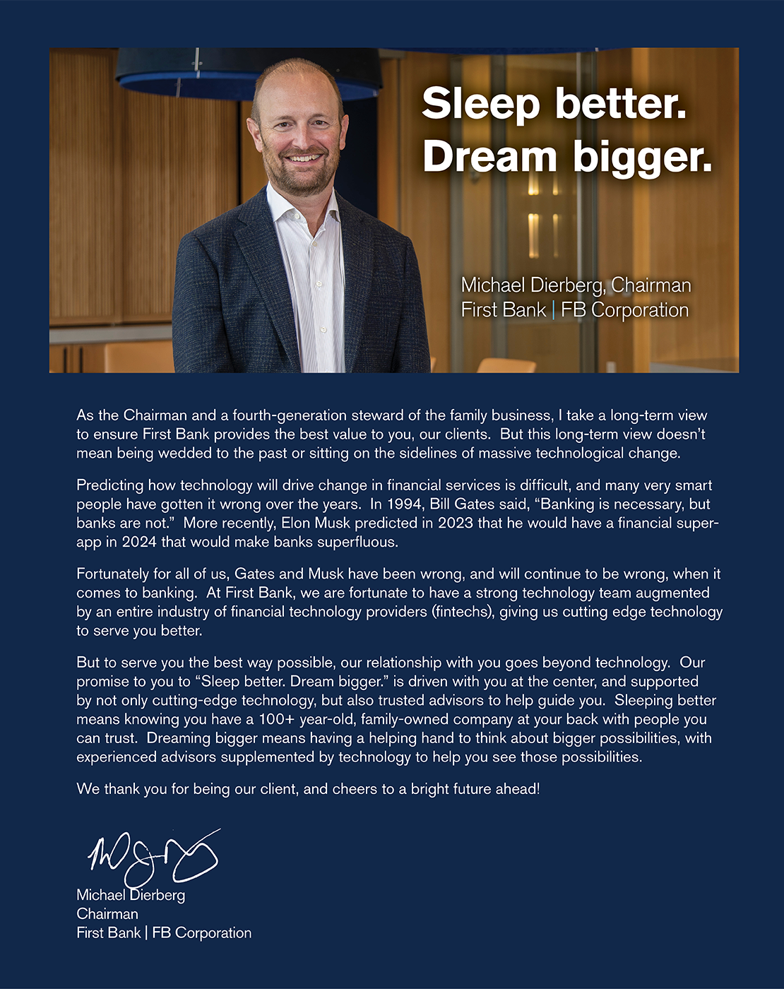 As the Chairman and a fourth-generation steward of the family business, I take a long-term view to ensure First Bank provides the best value to you, our clients.  But this long-term view doesn’t mean being wedded to the past or sitting on the sidelines of massive technological change.     Predicting how technology will drive change in financial services is difficult, and many very smart people have gotten it wrong over the years.  In 1994, Bill Gates said, “Banking is necessary, but banks are not.”  More recently, Elon Musk predicted in 2023 that he would have a financial super-app in 2024 that would make banks superfluous. Fortunately for all of us, Gates and Musk have been wrong, and will continue to be wrong, when it comes to banking.  At First Bank, we are fortunate to have a strong technology team augmented by an entire industry of financial technology providers (fintechs), giving us cutting edge technology to serve you better. But to serve you the best way possible, our relationship with you goes beyond